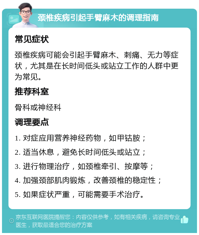 颈椎疾病引起手臂麻木的调理指南 常见症状 颈椎疾病可能会引起手臂麻木、刺痛、无力等症状，尤其是在长时间低头或站立工作的人群中更为常见。 推荐科室 骨科或神经科 调理要点 1. 对症应用营养神经药物，如甲钴胺； 2. 适当休息，避免长时间低头或站立； 3. 进行物理治疗，如颈椎牵引、按摩等； 4. 加强颈部肌肉锻炼，改善颈椎的稳定性； 5. 如果症状严重，可能需要手术治疗。