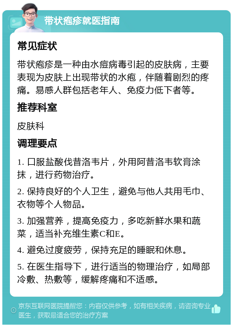 带状疱疹就医指南 常见症状 带状疱疹是一种由水痘病毒引起的皮肤病，主要表现为皮肤上出现带状的水疱，伴随着剧烈的疼痛。易感人群包括老年人、免疫力低下者等。 推荐科室 皮肤科 调理要点 1. 口服盐酸伐昔洛韦片，外用阿昔洛韦软膏涂抹，进行药物治疗。 2. 保持良好的个人卫生，避免与他人共用毛巾、衣物等个人物品。 3. 加强营养，提高免疫力，多吃新鲜水果和蔬菜，适当补充维生素C和E。 4. 避免过度疲劳，保持充足的睡眠和休息。 5. 在医生指导下，进行适当的物理治疗，如局部冷敷、热敷等，缓解疼痛和不适感。