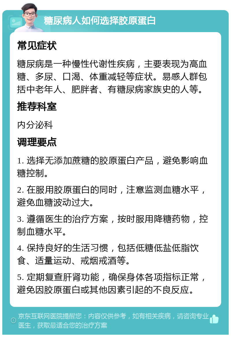 糖尿病人如何选择胶原蛋白 常见症状 糖尿病是一种慢性代谢性疾病，主要表现为高血糖、多尿、口渴、体重减轻等症状。易感人群包括中老年人、肥胖者、有糖尿病家族史的人等。 推荐科室 内分泌科 调理要点 1. 选择无添加蔗糖的胶原蛋白产品，避免影响血糖控制。 2. 在服用胶原蛋白的同时，注意监测血糖水平，避免血糖波动过大。 3. 遵循医生的治疗方案，按时服用降糖药物，控制血糖水平。 4. 保持良好的生活习惯，包括低糖低盐低脂饮食、适量运动、戒烟戒酒等。 5. 定期复查肝肾功能，确保身体各项指标正常，避免因胶原蛋白或其他因素引起的不良反应。