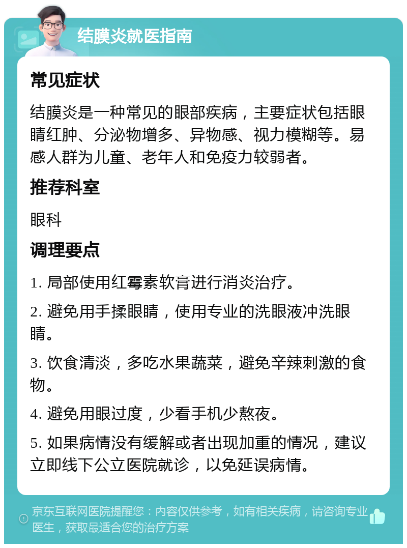 结膜炎就医指南 常见症状 结膜炎是一种常见的眼部疾病，主要症状包括眼睛红肿、分泌物增多、异物感、视力模糊等。易感人群为儿童、老年人和免疫力较弱者。 推荐科室 眼科 调理要点 1. 局部使用红霉素软膏进行消炎治疗。 2. 避免用手揉眼睛，使用专业的洗眼液冲洗眼睛。 3. 饮食清淡，多吃水果蔬菜，避免辛辣刺激的食物。 4. 避免用眼过度，少看手机少熬夜。 5. 如果病情没有缓解或者出现加重的情况，建议立即线下公立医院就诊，以免延误病情。