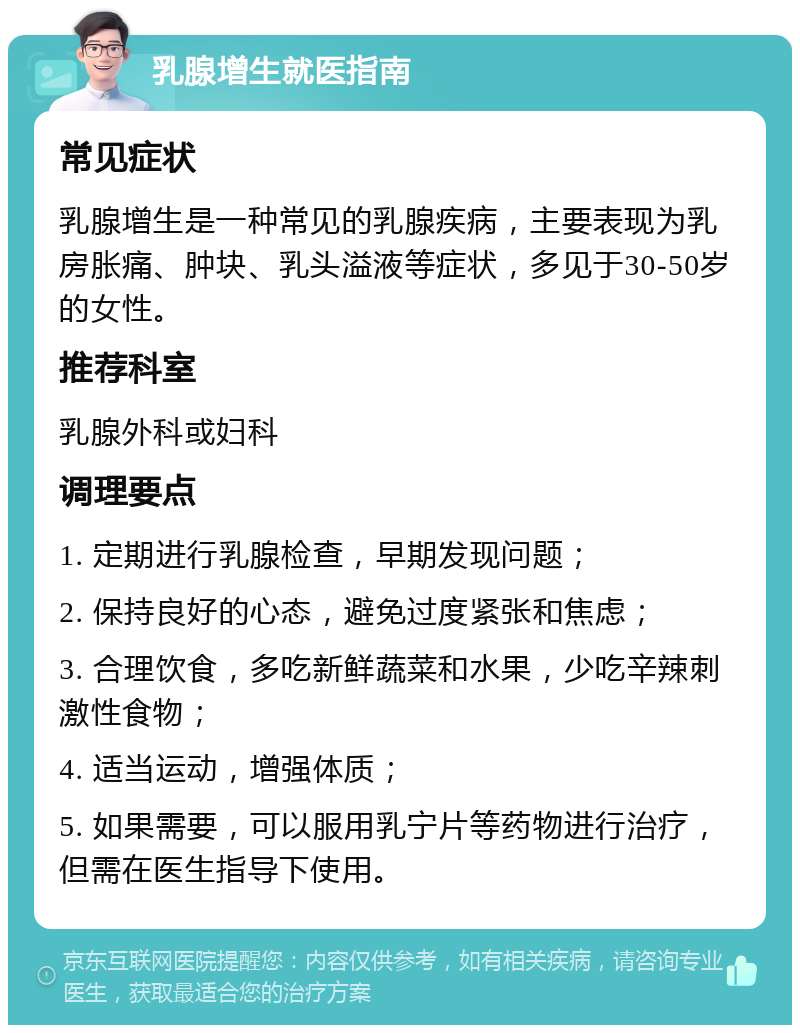 乳腺增生就医指南 常见症状 乳腺增生是一种常见的乳腺疾病，主要表现为乳房胀痛、肿块、乳头溢液等症状，多见于30-50岁的女性。 推荐科室 乳腺外科或妇科 调理要点 1. 定期进行乳腺检查，早期发现问题； 2. 保持良好的心态，避免过度紧张和焦虑； 3. 合理饮食，多吃新鲜蔬菜和水果，少吃辛辣刺激性食物； 4. 适当运动，增强体质； 5. 如果需要，可以服用乳宁片等药物进行治疗，但需在医生指导下使用。