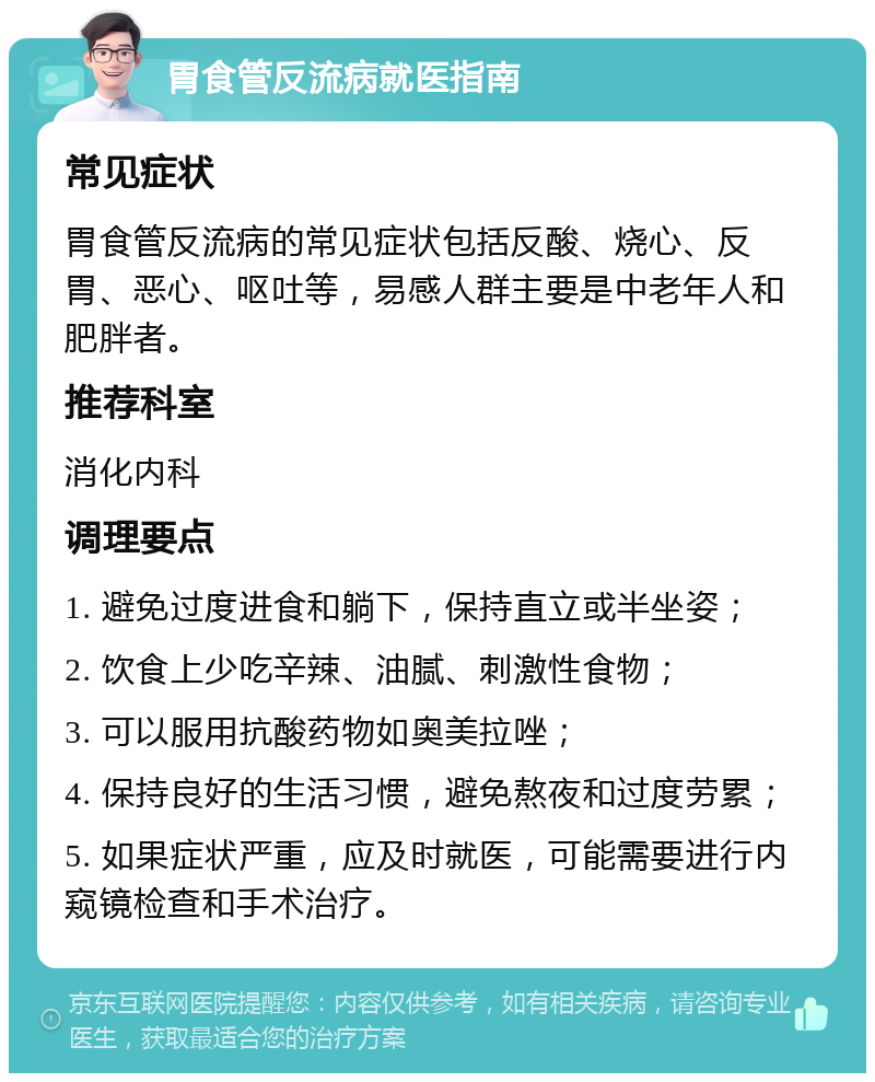 胃食管反流病就医指南 常见症状 胃食管反流病的常见症状包括反酸、烧心、反胃、恶心、呕吐等，易感人群主要是中老年人和肥胖者。 推荐科室 消化内科 调理要点 1. 避免过度进食和躺下，保持直立或半坐姿； 2. 饮食上少吃辛辣、油腻、刺激性食物； 3. 可以服用抗酸药物如奥美拉唑； 4. 保持良好的生活习惯，避免熬夜和过度劳累； 5. 如果症状严重，应及时就医，可能需要进行内窥镜检查和手术治疗。