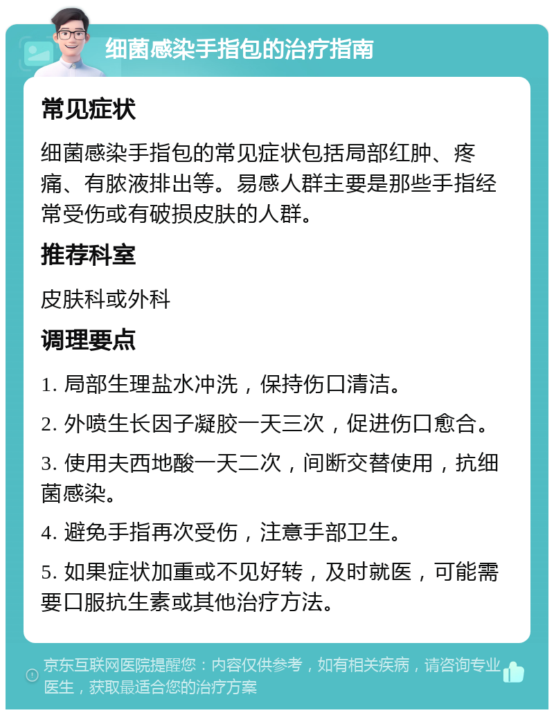 细菌感染手指包的治疗指南 常见症状 细菌感染手指包的常见症状包括局部红肿、疼痛、有脓液排出等。易感人群主要是那些手指经常受伤或有破损皮肤的人群。 推荐科室 皮肤科或外科 调理要点 1. 局部生理盐水冲洗，保持伤口清洁。 2. 外喷生长因子凝胶一天三次，促进伤口愈合。 3. 使用夫西地酸一天二次，间断交替使用，抗细菌感染。 4. 避免手指再次受伤，注意手部卫生。 5. 如果症状加重或不见好转，及时就医，可能需要口服抗生素或其他治疗方法。