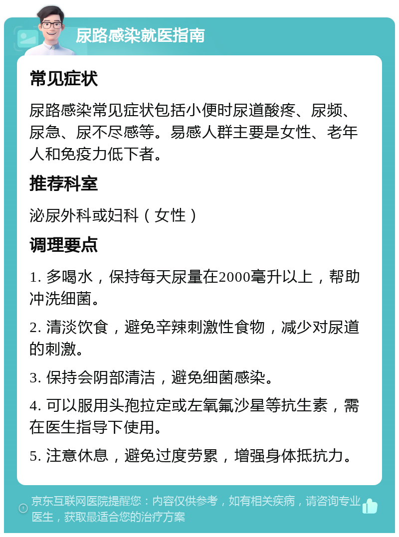 尿路感染就医指南 常见症状 尿路感染常见症状包括小便时尿道酸疼、尿频、尿急、尿不尽感等。易感人群主要是女性、老年人和免疫力低下者。 推荐科室 泌尿外科或妇科（女性） 调理要点 1. 多喝水，保持每天尿量在2000毫升以上，帮助冲洗细菌。 2. 清淡饮食，避免辛辣刺激性食物，减少对尿道的刺激。 3. 保持会阴部清洁，避免细菌感染。 4. 可以服用头孢拉定或左氧氟沙星等抗生素，需在医生指导下使用。 5. 注意休息，避免过度劳累，增强身体抵抗力。