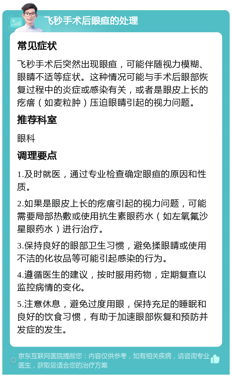 飞秒手术后眼疸的处理 常见症状 飞秒手术后突然出现眼疸，可能伴随视力模糊、眼睛不适等症状。这种情况可能与手术后眼部恢复过程中的炎症或感染有关，或者是眼皮上长的疙瘩（如麦粒肿）压迫眼睛引起的视力问题。 推荐科室 眼科 调理要点 1.及时就医，通过专业检查确定眼疸的原因和性质。 2.如果是眼皮上长的疙瘩引起的视力问题，可能需要局部热敷或使用抗生素眼药水（如左氧氟沙星眼药水）进行治疗。 3.保持良好的眼部卫生习惯，避免揉眼睛或使用不洁的化妆品等可能引起感染的行为。 4.遵循医生的建议，按时服用药物，定期复查以监控病情的变化。 5.注意休息，避免过度用眼，保持充足的睡眠和良好的饮食习惯，有助于加速眼部恢复和预防并发症的发生。