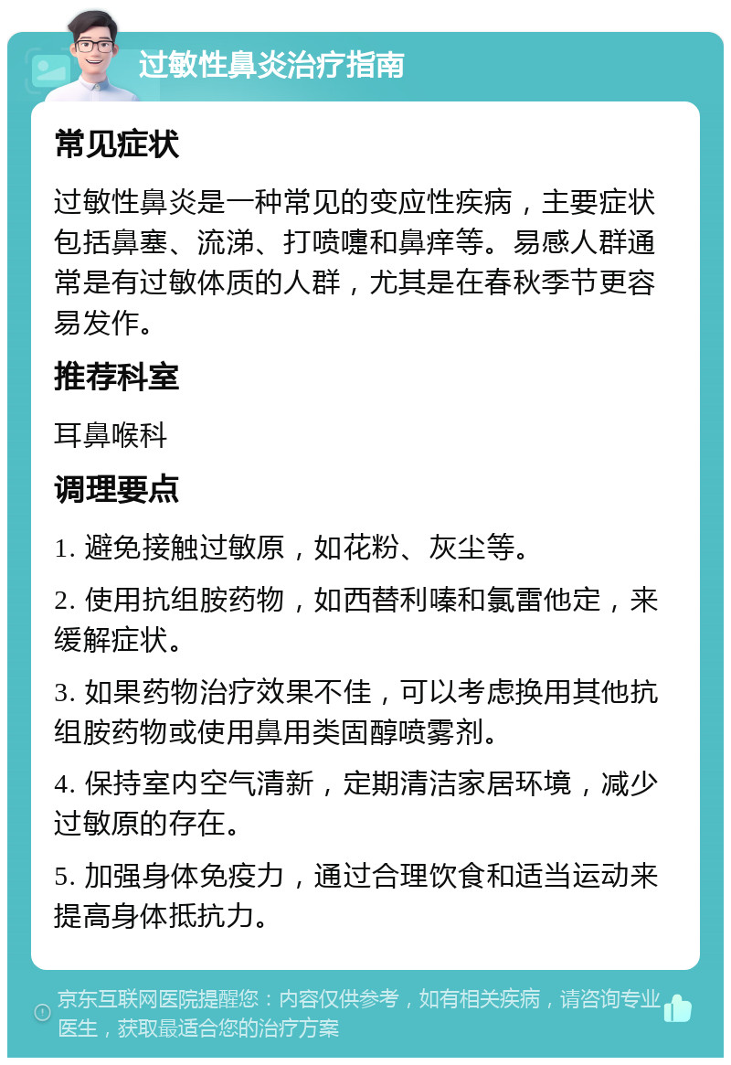 过敏性鼻炎治疗指南 常见症状 过敏性鼻炎是一种常见的变应性疾病，主要症状包括鼻塞、流涕、打喷嚏和鼻痒等。易感人群通常是有过敏体质的人群，尤其是在春秋季节更容易发作。 推荐科室 耳鼻喉科 调理要点 1. 避免接触过敏原，如花粉、灰尘等。 2. 使用抗组胺药物，如西替利嗪和氯雷他定，来缓解症状。 3. 如果药物治疗效果不佳，可以考虑换用其他抗组胺药物或使用鼻用类固醇喷雾剂。 4. 保持室内空气清新，定期清洁家居环境，减少过敏原的存在。 5. 加强身体免疫力，通过合理饮食和适当运动来提高身体抵抗力。