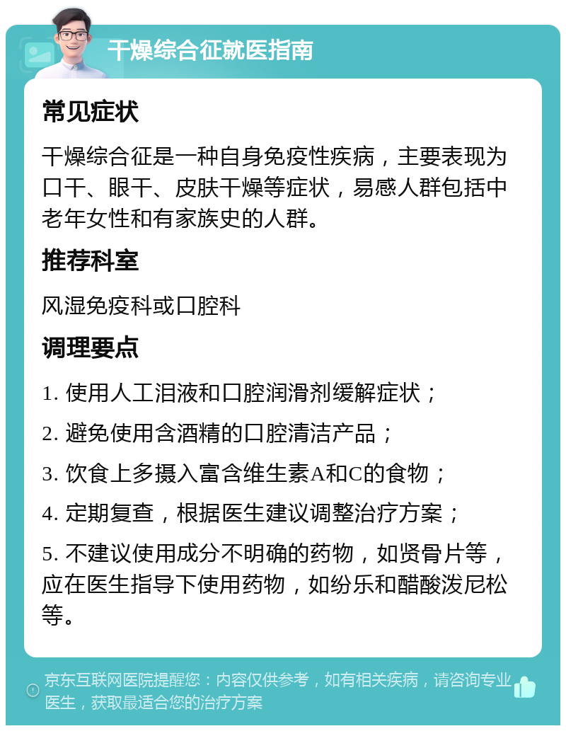 干燥综合征就医指南 常见症状 干燥综合征是一种自身免疫性疾病，主要表现为口干、眼干、皮肤干燥等症状，易感人群包括中老年女性和有家族史的人群。 推荐科室 风湿免疫科或口腔科 调理要点 1. 使用人工泪液和口腔润滑剂缓解症状； 2. 避免使用含酒精的口腔清洁产品； 3. 饮食上多摄入富含维生素A和C的食物； 4. 定期复查，根据医生建议调整治疗方案； 5. 不建议使用成分不明确的药物，如贤骨片等，应在医生指导下使用药物，如纷乐和醋酸泼尼松等。