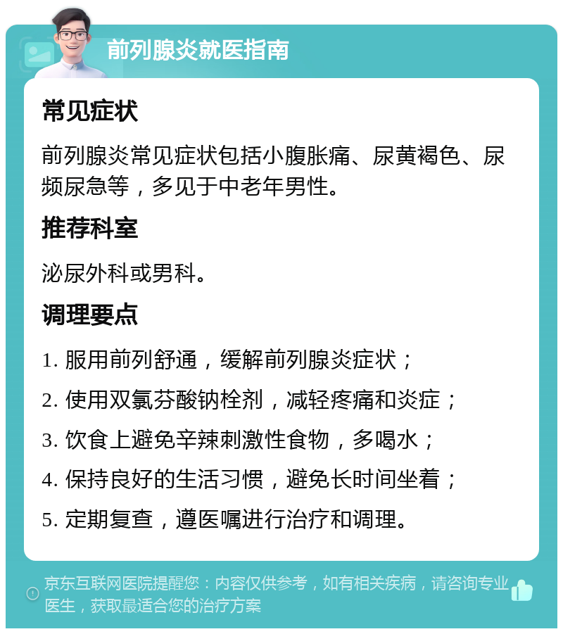 前列腺炎就医指南 常见症状 前列腺炎常见症状包括小腹胀痛、尿黄褐色、尿频尿急等，多见于中老年男性。 推荐科室 泌尿外科或男科。 调理要点 1. 服用前列舒通，缓解前列腺炎症状； 2. 使用双氯芬酸钠栓剂，减轻疼痛和炎症； 3. 饮食上避免辛辣刺激性食物，多喝水； 4. 保持良好的生活习惯，避免长时间坐着； 5. 定期复查，遵医嘱进行治疗和调理。