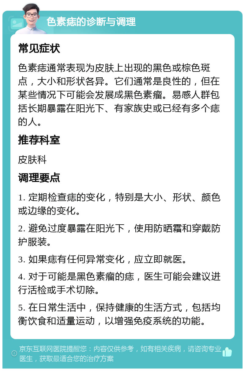 色素痣的诊断与调理 常见症状 色素痣通常表现为皮肤上出现的黑色或棕色斑点，大小和形状各异。它们通常是良性的，但在某些情况下可能会发展成黑色素瘤。易感人群包括长期暴露在阳光下、有家族史或已经有多个痣的人。 推荐科室 皮肤科 调理要点 1. 定期检查痣的变化，特别是大小、形状、颜色或边缘的变化。 2. 避免过度暴露在阳光下，使用防晒霜和穿戴防护服装。 3. 如果痣有任何异常变化，应立即就医。 4. 对于可能是黑色素瘤的痣，医生可能会建议进行活检或手术切除。 5. 在日常生活中，保持健康的生活方式，包括均衡饮食和适量运动，以增强免疫系统的功能。