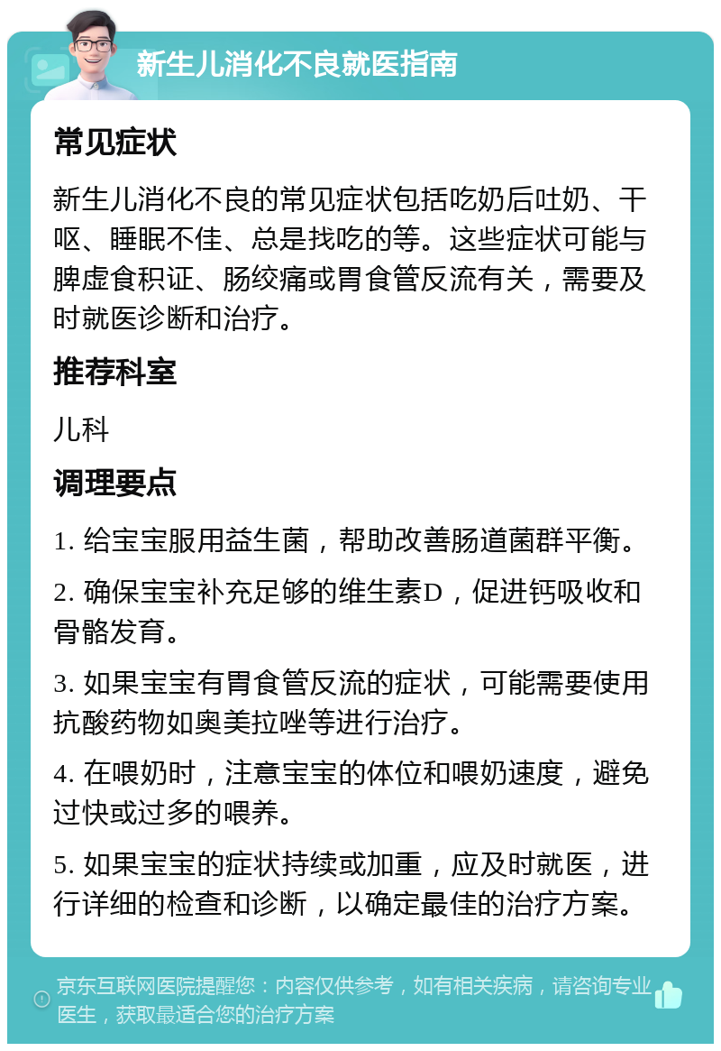 新生儿消化不良就医指南 常见症状 新生儿消化不良的常见症状包括吃奶后吐奶、干呕、睡眠不佳、总是找吃的等。这些症状可能与脾虚食积证、肠绞痛或胃食管反流有关，需要及时就医诊断和治疗。 推荐科室 儿科 调理要点 1. 给宝宝服用益生菌，帮助改善肠道菌群平衡。 2. 确保宝宝补充足够的维生素D，促进钙吸收和骨骼发育。 3. 如果宝宝有胃食管反流的症状，可能需要使用抗酸药物如奥美拉唑等进行治疗。 4. 在喂奶时，注意宝宝的体位和喂奶速度，避免过快或过多的喂养。 5. 如果宝宝的症状持续或加重，应及时就医，进行详细的检查和诊断，以确定最佳的治疗方案。