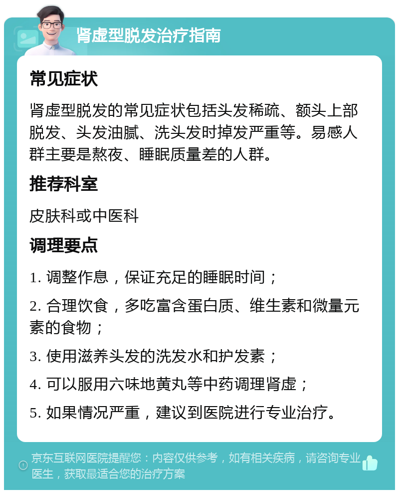 肾虚型脱发治疗指南 常见症状 肾虚型脱发的常见症状包括头发稀疏、额头上部脱发、头发油腻、洗头发时掉发严重等。易感人群主要是熬夜、睡眠质量差的人群。 推荐科室 皮肤科或中医科 调理要点 1. 调整作息，保证充足的睡眠时间； 2. 合理饮食，多吃富含蛋白质、维生素和微量元素的食物； 3. 使用滋养头发的洗发水和护发素； 4. 可以服用六味地黄丸等中药调理肾虚； 5. 如果情况严重，建议到医院进行专业治疗。