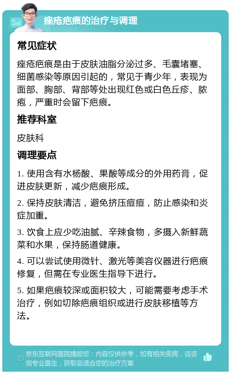 痤疮疤痕的治疗与调理 常见症状 痤疮疤痕是由于皮肤油脂分泌过多、毛囊堵塞、细菌感染等原因引起的，常见于青少年，表现为面部、胸部、背部等处出现红色或白色丘疹、脓疱，严重时会留下疤痕。 推荐科室 皮肤科 调理要点 1. 使用含有水杨酸、果酸等成分的外用药膏，促进皮肤更新，减少疤痕形成。 2. 保持皮肤清洁，避免挤压痘痘，防止感染和炎症加重。 3. 饮食上应少吃油腻、辛辣食物，多摄入新鲜蔬菜和水果，保持肠道健康。 4. 可以尝试使用微针、激光等美容仪器进行疤痕修复，但需在专业医生指导下进行。 5. 如果疤痕较深或面积较大，可能需要考虑手术治疗，例如切除疤痕组织或进行皮肤移植等方法。