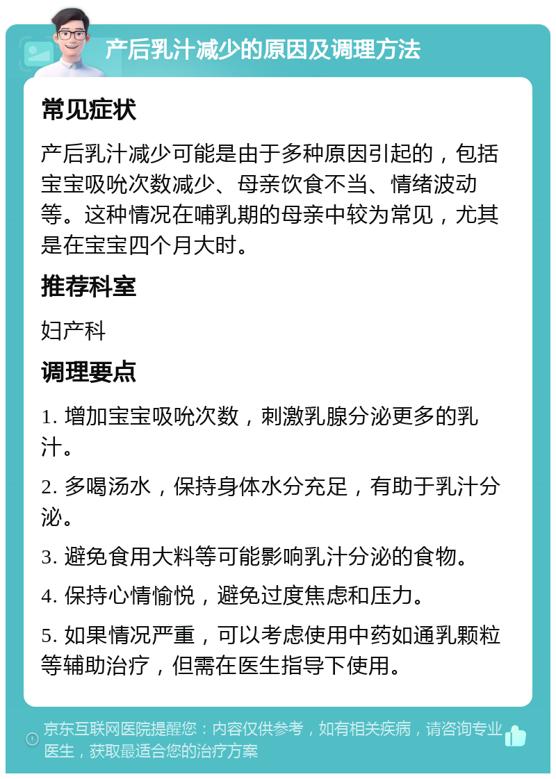 产后乳汁减少的原因及调理方法 常见症状 产后乳汁减少可能是由于多种原因引起的，包括宝宝吸吮次数减少、母亲饮食不当、情绪波动等。这种情况在哺乳期的母亲中较为常见，尤其是在宝宝四个月大时。 推荐科室 妇产科 调理要点 1. 增加宝宝吸吮次数，刺激乳腺分泌更多的乳汁。 2. 多喝汤水，保持身体水分充足，有助于乳汁分泌。 3. 避免食用大料等可能影响乳汁分泌的食物。 4. 保持心情愉悦，避免过度焦虑和压力。 5. 如果情况严重，可以考虑使用中药如通乳颗粒等辅助治疗，但需在医生指导下使用。