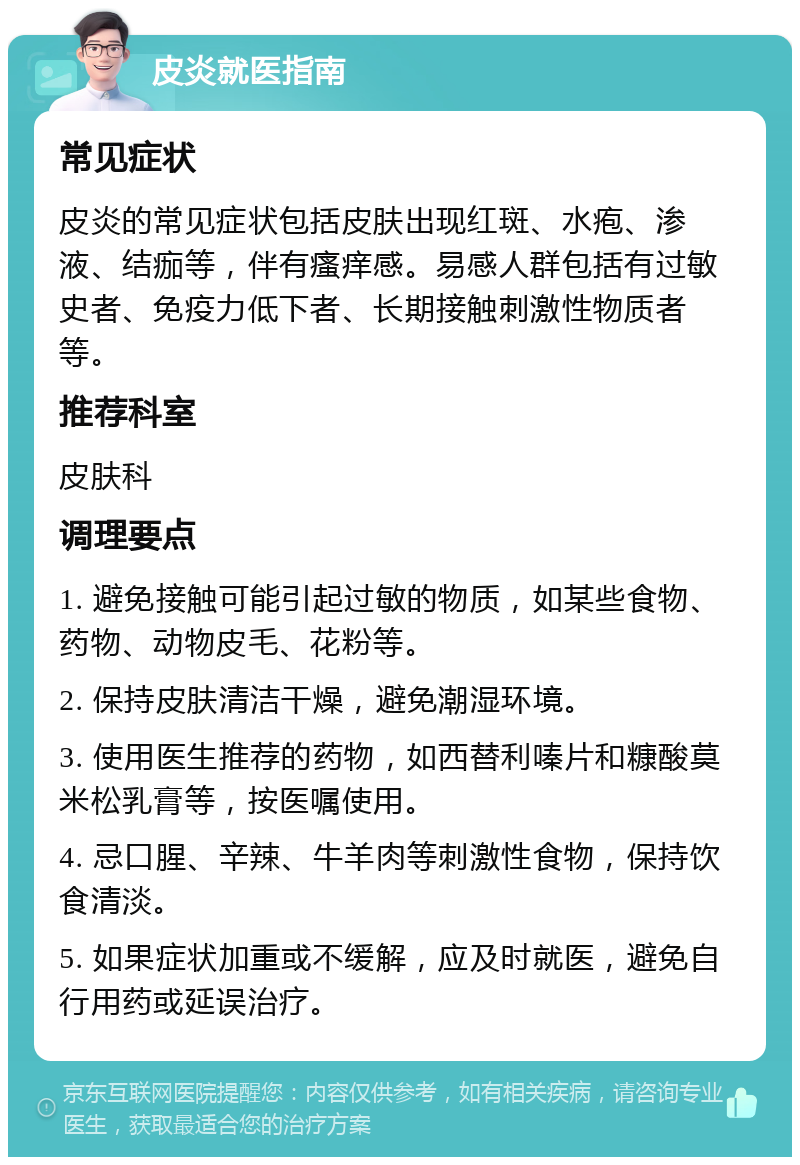 皮炎就医指南 常见症状 皮炎的常见症状包括皮肤出现红斑、水疱、渗液、结痂等，伴有瘙痒感。易感人群包括有过敏史者、免疫力低下者、长期接触刺激性物质者等。 推荐科室 皮肤科 调理要点 1. 避免接触可能引起过敏的物质，如某些食物、药物、动物皮毛、花粉等。 2. 保持皮肤清洁干燥，避免潮湿环境。 3. 使用医生推荐的药物，如西替利嗪片和糠酸莫米松乳膏等，按医嘱使用。 4. 忌口腥、辛辣、牛羊肉等刺激性食物，保持饮食清淡。 5. 如果症状加重或不缓解，应及时就医，避免自行用药或延误治疗。