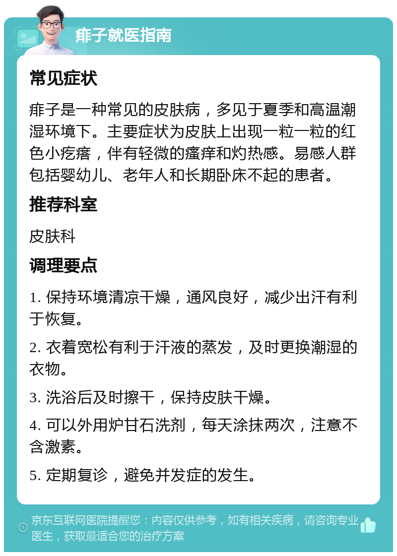 痱子就医指南 常见症状 痱子是一种常见的皮肤病，多见于夏季和高温潮湿环境下。主要症状为皮肤上出现一粒一粒的红色小疙瘩，伴有轻微的瘙痒和灼热感。易感人群包括婴幼儿、老年人和长期卧床不起的患者。 推荐科室 皮肤科 调理要点 1. 保持环境清凉干燥，通风良好，减少出汗有利于恢复。 2. 衣着宽松有利于汗液的蒸发，及时更换潮湿的衣物。 3. 洗浴后及时擦干，保持皮肤干燥。 4. 可以外用炉甘石洗剂，每天涂抹两次，注意不含激素。 5. 定期复诊，避免并发症的发生。