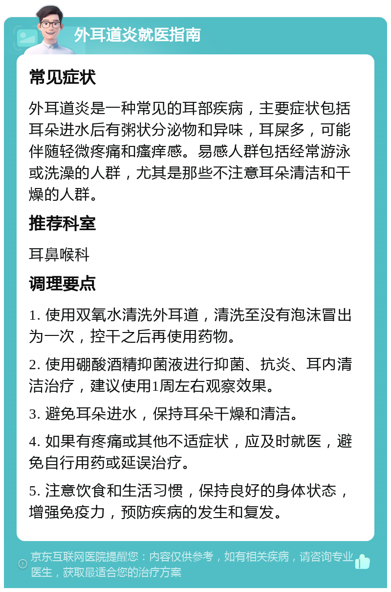 外耳道炎就医指南 常见症状 外耳道炎是一种常见的耳部疾病，主要症状包括耳朵进水后有粥状分泌物和异味，耳屎多，可能伴随轻微疼痛和瘙痒感。易感人群包括经常游泳或洗澡的人群，尤其是那些不注意耳朵清洁和干燥的人群。 推荐科室 耳鼻喉科 调理要点 1. 使用双氧水清洗外耳道，清洗至没有泡沫冒出为一次，控干之后再使用药物。 2. 使用硼酸酒精抑菌液进行抑菌、抗炎、耳内清洁治疗，建议使用1周左右观察效果。 3. 避免耳朵进水，保持耳朵干燥和清洁。 4. 如果有疼痛或其他不适症状，应及时就医，避免自行用药或延误治疗。 5. 注意饮食和生活习惯，保持良好的身体状态，增强免疫力，预防疾病的发生和复发。