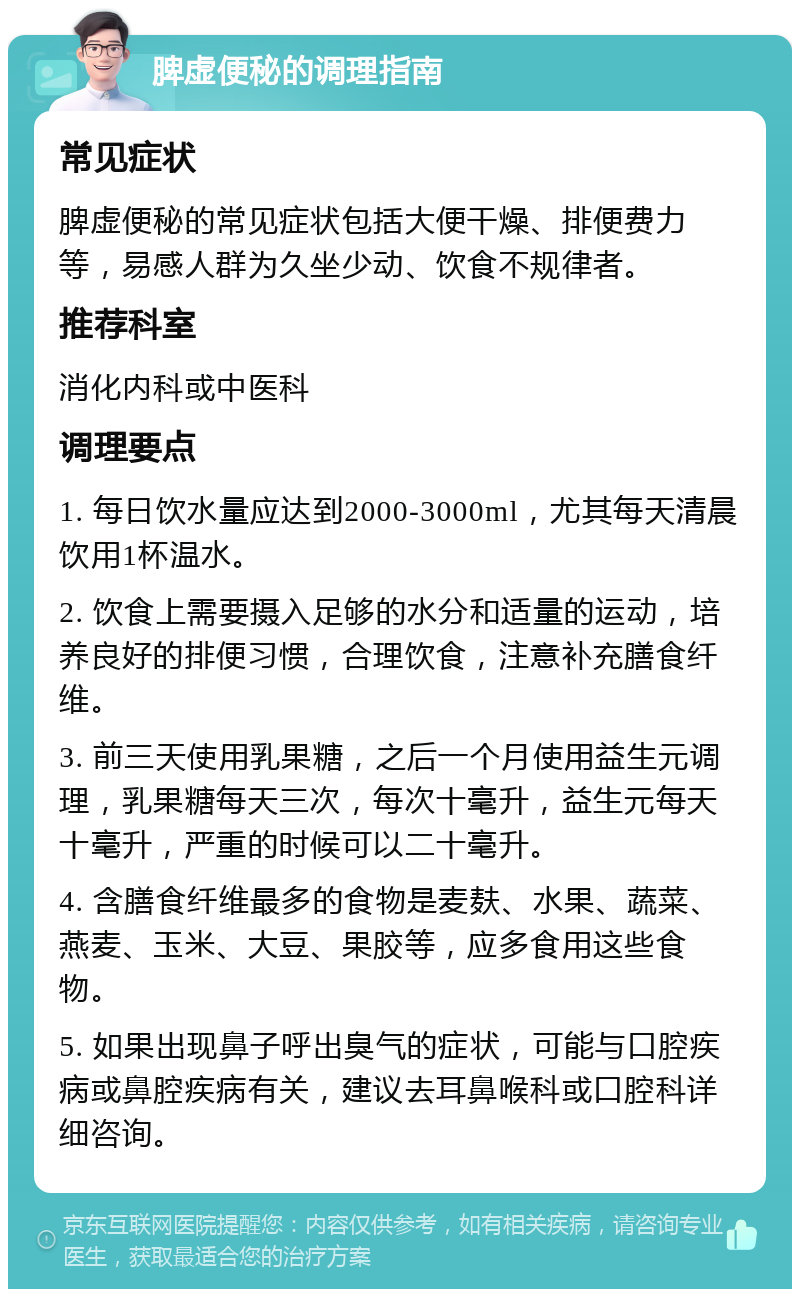 脾虚便秘的调理指南 常见症状 脾虚便秘的常见症状包括大便干燥、排便费力等，易感人群为久坐少动、饮食不规律者。 推荐科室 消化内科或中医科 调理要点 1. 每日饮水量应达到2000-3000ml，尤其每天清晨饮用1杯温水。 2. 饮食上需要摄入足够的水分和适量的运动，培养良好的排便习惯，合理饮食，注意补充膳食纤维。 3. 前三天使用乳果糖，之后一个月使用益生元调理，乳果糖每天三次，每次十毫升，益生元每天十毫升，严重的时候可以二十毫升。 4. 含膳食纤维最多的食物是麦麸、水果、蔬菜、燕麦、玉米、大豆、果胶等，应多食用这些食物。 5. 如果出现鼻子呼出臭气的症状，可能与口腔疾病或鼻腔疾病有关，建议去耳鼻喉科或口腔科详细咨询。