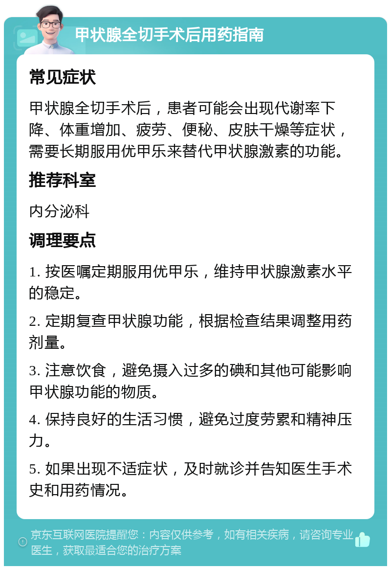 甲状腺全切手术后用药指南 常见症状 甲状腺全切手术后，患者可能会出现代谢率下降、体重增加、疲劳、便秘、皮肤干燥等症状，需要长期服用优甲乐来替代甲状腺激素的功能。 推荐科室 内分泌科 调理要点 1. 按医嘱定期服用优甲乐，维持甲状腺激素水平的稳定。 2. 定期复查甲状腺功能，根据检查结果调整用药剂量。 3. 注意饮食，避免摄入过多的碘和其他可能影响甲状腺功能的物质。 4. 保持良好的生活习惯，避免过度劳累和精神压力。 5. 如果出现不适症状，及时就诊并告知医生手术史和用药情况。