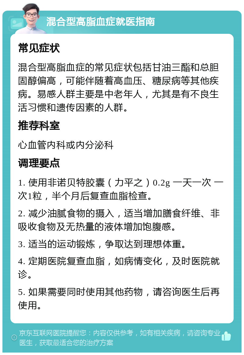 混合型高脂血症就医指南 常见症状 混合型高脂血症的常见症状包括甘油三酯和总胆固醇偏高，可能伴随着高血压、糖尿病等其他疾病。易感人群主要是中老年人，尤其是有不良生活习惯和遗传因素的人群。 推荐科室 心血管内科或内分泌科 调理要点 1. 使用非诺贝特胶囊（力平之）0.2g 一天一次 一次1粒，半个月后复查血脂检查。 2. 减少油腻食物的摄入，适当增加膳食纤维、非吸收食物及无热量的液体增加饱腹感。 3. 适当的运动锻炼，争取达到理想体重。 4. 定期医院复查血脂，如病情变化，及时医院就诊。 5. 如果需要同时使用其他药物，请咨询医生后再使用。