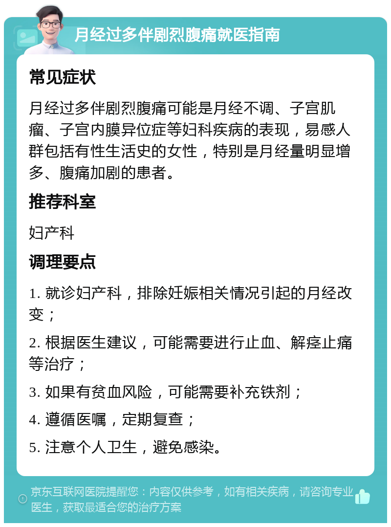 月经过多伴剧烈腹痛就医指南 常见症状 月经过多伴剧烈腹痛可能是月经不调、子宫肌瘤、子宫内膜异位症等妇科疾病的表现，易感人群包括有性生活史的女性，特别是月经量明显增多、腹痛加剧的患者。 推荐科室 妇产科 调理要点 1. 就诊妇产科，排除妊娠相关情况引起的月经改变； 2. 根据医生建议，可能需要进行止血、解痉止痛等治疗； 3. 如果有贫血风险，可能需要补充铁剂； 4. 遵循医嘱，定期复查； 5. 注意个人卫生，避免感染。