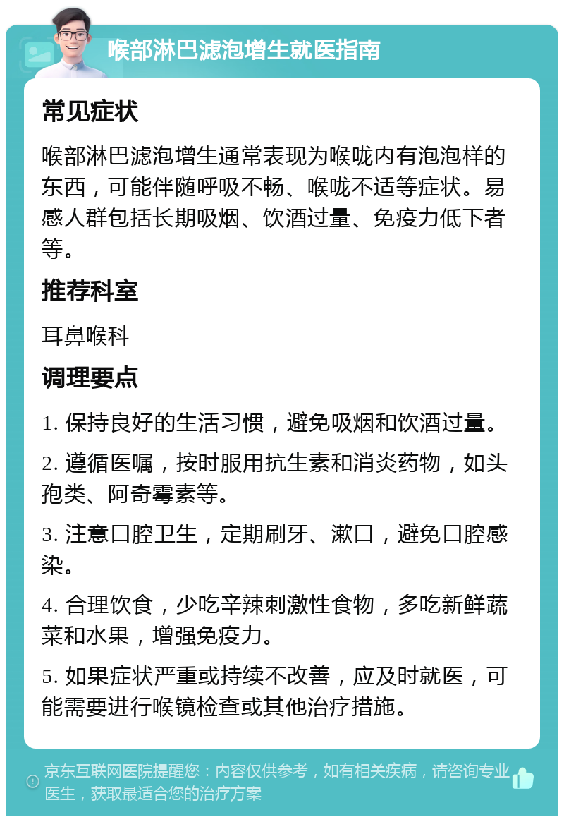 喉部淋巴滤泡增生就医指南 常见症状 喉部淋巴滤泡增生通常表现为喉咙内有泡泡样的东西，可能伴随呼吸不畅、喉咙不适等症状。易感人群包括长期吸烟、饮酒过量、免疫力低下者等。 推荐科室 耳鼻喉科 调理要点 1. 保持良好的生活习惯，避免吸烟和饮酒过量。 2. 遵循医嘱，按时服用抗生素和消炎药物，如头孢类、阿奇霉素等。 3. 注意口腔卫生，定期刷牙、漱口，避免口腔感染。 4. 合理饮食，少吃辛辣刺激性食物，多吃新鲜蔬菜和水果，增强免疫力。 5. 如果症状严重或持续不改善，应及时就医，可能需要进行喉镜检查或其他治疗措施。