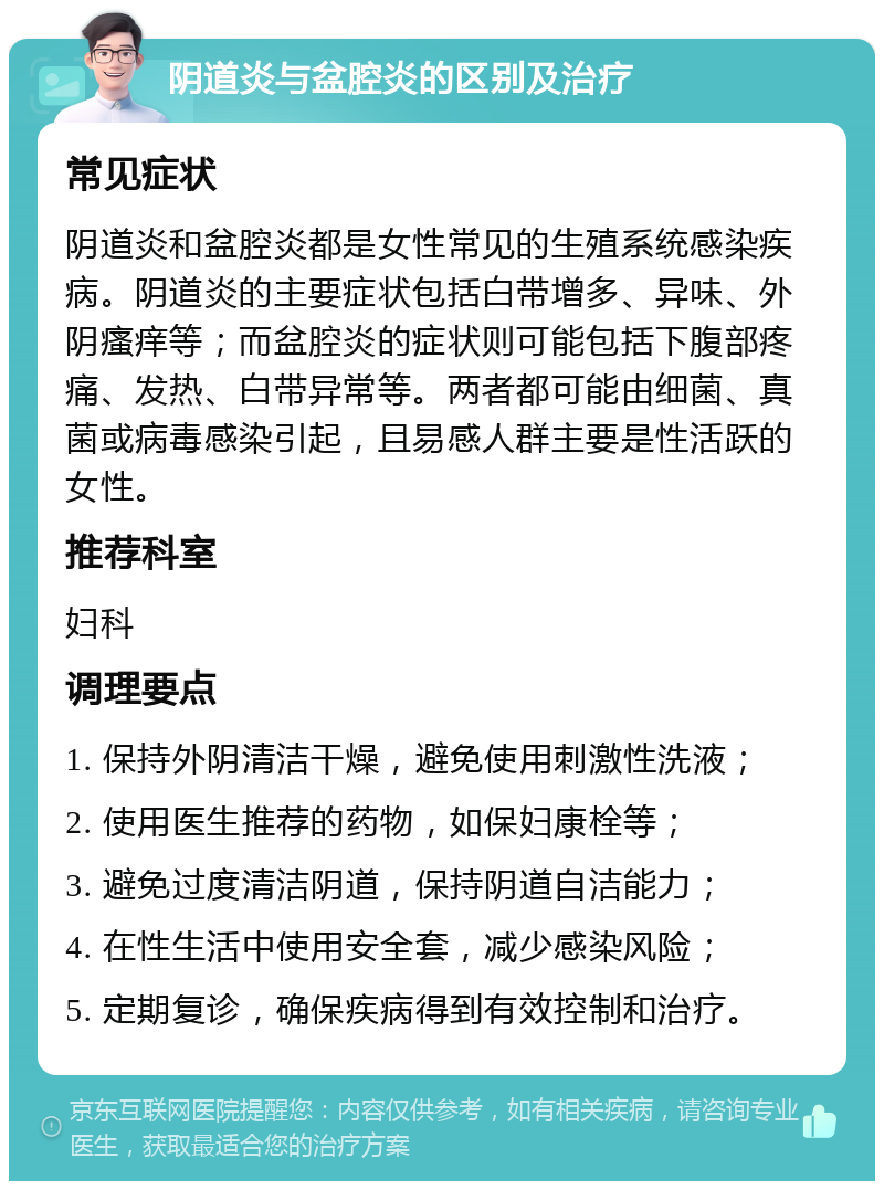 阴道炎与盆腔炎的区别及治疗 常见症状 阴道炎和盆腔炎都是女性常见的生殖系统感染疾病。阴道炎的主要症状包括白带增多、异味、外阴瘙痒等；而盆腔炎的症状则可能包括下腹部疼痛、发热、白带异常等。两者都可能由细菌、真菌或病毒感染引起，且易感人群主要是性活跃的女性。 推荐科室 妇科 调理要点 1. 保持外阴清洁干燥，避免使用刺激性洗液； 2. 使用医生推荐的药物，如保妇康栓等； 3. 避免过度清洁阴道，保持阴道自洁能力； 4. 在性生活中使用安全套，减少感染风险； 5. 定期复诊，确保疾病得到有效控制和治疗。