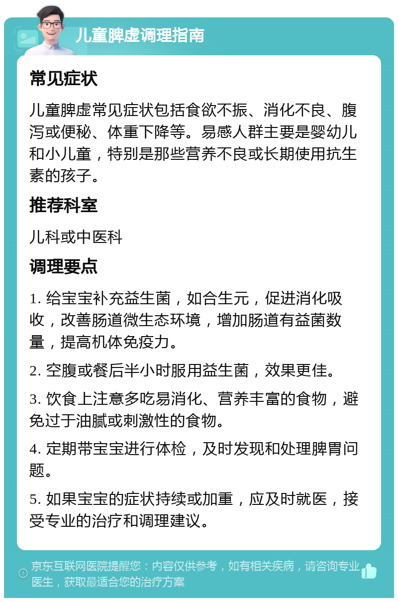 儿童脾虚调理指南 常见症状 儿童脾虚常见症状包括食欲不振、消化不良、腹泻或便秘、体重下降等。易感人群主要是婴幼儿和小儿童，特别是那些营养不良或长期使用抗生素的孩子。 推荐科室 儿科或中医科 调理要点 1. 给宝宝补充益生菌，如合生元，促进消化吸收，改善肠道微生态环境，增加肠道有益菌数量，提高机体免疫力。 2. 空腹或餐后半小时服用益生菌，效果更佳。 3. 饮食上注意多吃易消化、营养丰富的食物，避免过于油腻或刺激性的食物。 4. 定期带宝宝进行体检，及时发现和处理脾胃问题。 5. 如果宝宝的症状持续或加重，应及时就医，接受专业的治疗和调理建议。