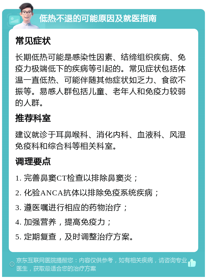 低热不退的可能原因及就医指南 常见症状 长期低热可能是感染性因素、结缔组织疾病、免疫力极端低下的疾病等引起的。常见症状包括体温一直低热、可能伴随其他症状如乏力、食欲不振等。易感人群包括儿童、老年人和免疫力较弱的人群。 推荐科室 建议就诊于耳鼻喉科、消化内科、血液科、风湿免疫科和综合科等相关科室。 调理要点 1. 完善鼻窦CT检查以排除鼻窦炎； 2. 化验ANCA抗体以排除免疫系统疾病； 3. 遵医嘱进行相应的药物治疗； 4. 加强营养，提高免疫力； 5. 定期复查，及时调整治疗方案。