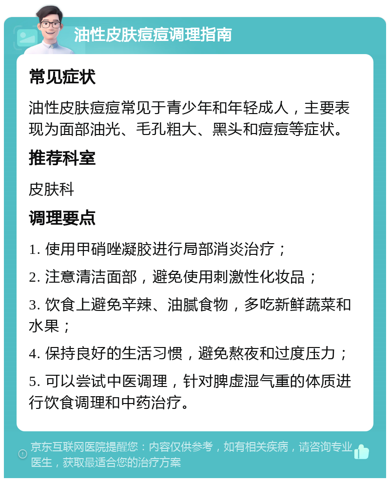 油性皮肤痘痘调理指南 常见症状 油性皮肤痘痘常见于青少年和年轻成人，主要表现为面部油光、毛孔粗大、黑头和痘痘等症状。 推荐科室 皮肤科 调理要点 1. 使用甲硝唑凝胶进行局部消炎治疗； 2. 注意清洁面部，避免使用刺激性化妆品； 3. 饮食上避免辛辣、油腻食物，多吃新鲜蔬菜和水果； 4. 保持良好的生活习惯，避免熬夜和过度压力； 5. 可以尝试中医调理，针对脾虚湿气重的体质进行饮食调理和中药治疗。