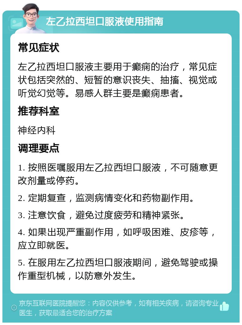 左乙拉西坦口服液使用指南 常见症状 左乙拉西坦口服液主要用于癫痫的治疗，常见症状包括突然的、短暂的意识丧失、抽搐、视觉或听觉幻觉等。易感人群主要是癫痫患者。 推荐科室 神经内科 调理要点 1. 按照医嘱服用左乙拉西坦口服液，不可随意更改剂量或停药。 2. 定期复查，监测病情变化和药物副作用。 3. 注意饮食，避免过度疲劳和精神紧张。 4. 如果出现严重副作用，如呼吸困难、皮疹等，应立即就医。 5. 在服用左乙拉西坦口服液期间，避免驾驶或操作重型机械，以防意外发生。