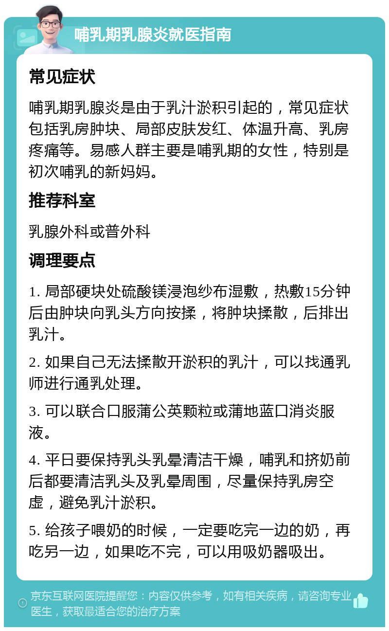 哺乳期乳腺炎就医指南 常见症状 哺乳期乳腺炎是由于乳汁淤积引起的，常见症状包括乳房肿块、局部皮肤发红、体温升高、乳房疼痛等。易感人群主要是哺乳期的女性，特别是初次哺乳的新妈妈。 推荐科室 乳腺外科或普外科 调理要点 1. 局部硬块处硫酸镁浸泡纱布湿敷，热敷15分钟后由肿块向乳头方向按揉，将肿块揉散，后排出乳汁。 2. 如果自己无法揉散开淤积的乳汁，可以找通乳师进行通乳处理。 3. 可以联合口服蒲公英颗粒或蒲地蓝口消炎服液。 4. 平日要保持乳头乳晕清洁干燥，哺乳和挤奶前后都要清洁乳头及乳晕周围，尽量保持乳房空虚，避免乳汁淤积。 5. 给孩子喂奶的时候，一定要吃完一边的奶，再吃另一边，如果吃不完，可以用吸奶器吸出。