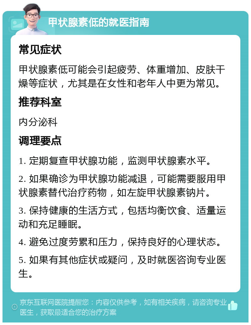 甲状腺素低的就医指南 常见症状 甲状腺素低可能会引起疲劳、体重增加、皮肤干燥等症状，尤其是在女性和老年人中更为常见。 推荐科室 内分泌科 调理要点 1. 定期复查甲状腺功能，监测甲状腺素水平。 2. 如果确诊为甲状腺功能减退，可能需要服用甲状腺素替代治疗药物，如左旋甲状腺素钠片。 3. 保持健康的生活方式，包括均衡饮食、适量运动和充足睡眠。 4. 避免过度劳累和压力，保持良好的心理状态。 5. 如果有其他症状或疑问，及时就医咨询专业医生。