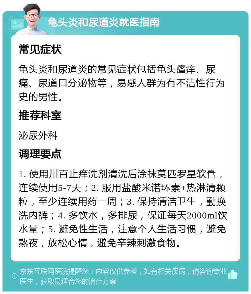 龟头炎和尿道炎就医指南 常见症状 龟头炎和尿道炎的常见症状包括龟头瘙痒、尿痛、尿道口分泌物等，易感人群为有不洁性行为史的男性。 推荐科室 泌尿外科 调理要点 1. 使用川百止痒洗剂清洗后涂抹莫匹罗星软膏，连续使用5-7天；2. 服用盐酸米诺环素+热淋清颗粒，至少连续用药一周；3. 保持清洁卫生，勤换洗内裤；4. 多饮水，多排尿，保证每天2000ml饮水量；5. 避免性生活，注意个人生活习惯，避免熬夜，放松心情，避免辛辣刺激食物。