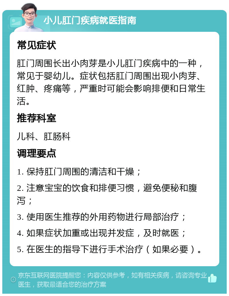 小儿肛门疾病就医指南 常见症状 肛门周围长出小肉芽是小儿肛门疾病中的一种，常见于婴幼儿。症状包括肛门周围出现小肉芽、红肿、疼痛等，严重时可能会影响排便和日常生活。 推荐科室 儿科、肛肠科 调理要点 1. 保持肛门周围的清洁和干燥； 2. 注意宝宝的饮食和排便习惯，避免便秘和腹泻； 3. 使用医生推荐的外用药物进行局部治疗； 4. 如果症状加重或出现并发症，及时就医； 5. 在医生的指导下进行手术治疗（如果必要）。