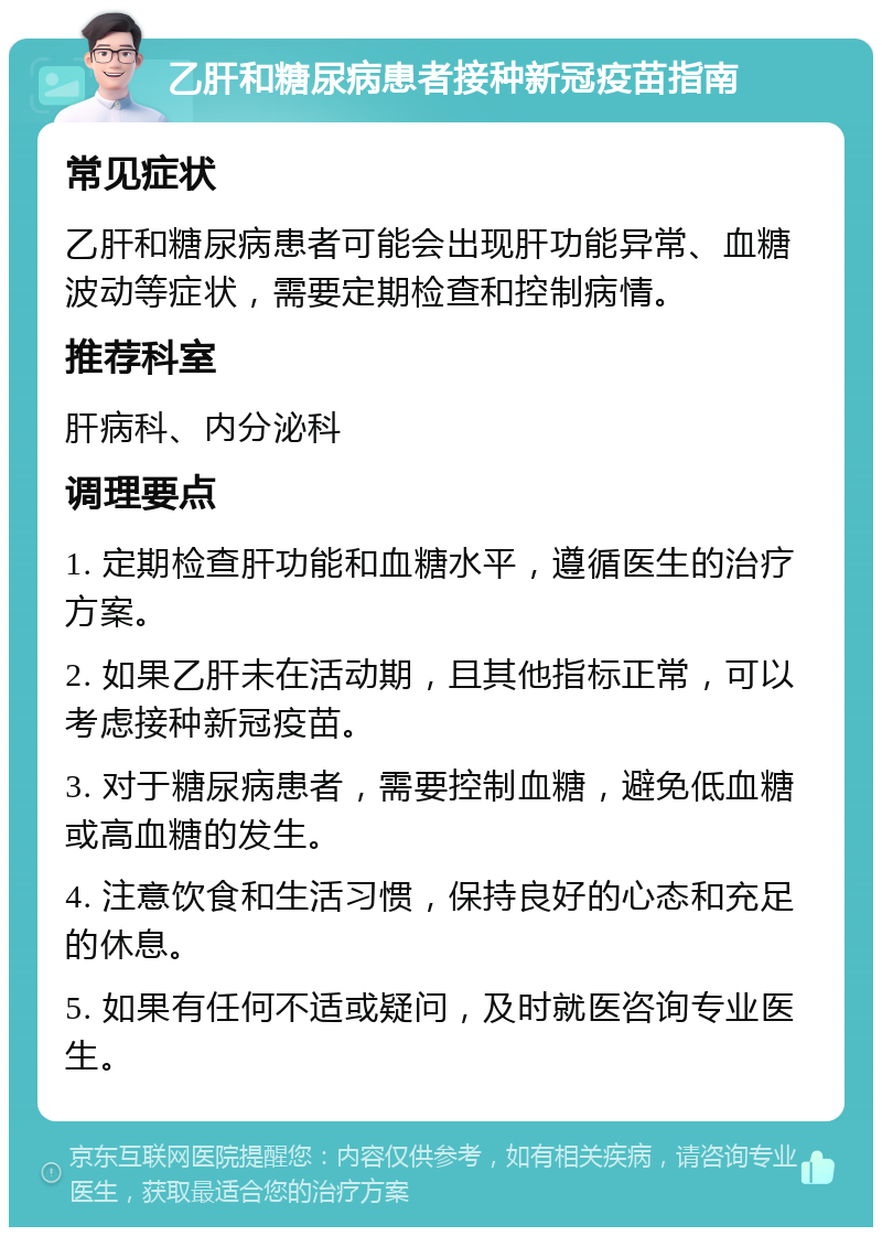 乙肝和糖尿病患者接种新冠疫苗指南 常见症状 乙肝和糖尿病患者可能会出现肝功能异常、血糖波动等症状，需要定期检查和控制病情。 推荐科室 肝病科、内分泌科 调理要点 1. 定期检查肝功能和血糖水平，遵循医生的治疗方案。 2. 如果乙肝未在活动期，且其他指标正常，可以考虑接种新冠疫苗。 3. 对于糖尿病患者，需要控制血糖，避免低血糖或高血糖的发生。 4. 注意饮食和生活习惯，保持良好的心态和充足的休息。 5. 如果有任何不适或疑问，及时就医咨询专业医生。