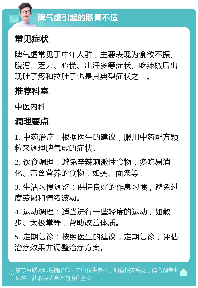 脾气虚引起的肠胃不适 常见症状 脾气虚常见于中年人群，主要表现为食欲不振、腹泻、乏力、心慌、出汗多等症状。吃辣椒后出现肚子疼和拉肚子也是其典型症状之一。 推荐科室 中医内科 调理要点 1. 中药治疗：根据医生的建议，服用中药配方颗粒来调理脾气虚的症状。 2. 饮食调理：避免辛辣刺激性食物，多吃易消化、富含营养的食物，如粥、面条等。 3. 生活习惯调整：保持良好的作息习惯，避免过度劳累和情绪波动。 4. 运动调理：适当进行一些轻度的运动，如散步、太极拳等，帮助改善体质。 5. 定期复诊：按照医生的建议，定期复诊，评估治疗效果并调整治疗方案。