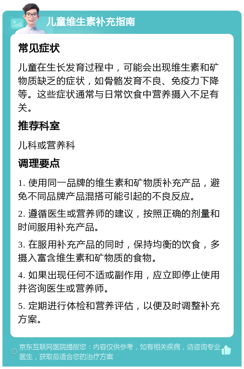 儿童维生素补充指南 常见症状 儿童在生长发育过程中，可能会出现维生素和矿物质缺乏的症状，如骨骼发育不良、免疫力下降等。这些症状通常与日常饮食中营养摄入不足有关。 推荐科室 儿科或营养科 调理要点 1. 使用同一品牌的维生素和矿物质补充产品，避免不同品牌产品混搭可能引起的不良反应。 2. 遵循医生或营养师的建议，按照正确的剂量和时间服用补充产品。 3. 在服用补充产品的同时，保持均衡的饮食，多摄入富含维生素和矿物质的食物。 4. 如果出现任何不适或副作用，应立即停止使用并咨询医生或营养师。 5. 定期进行体检和营养评估，以便及时调整补充方案。