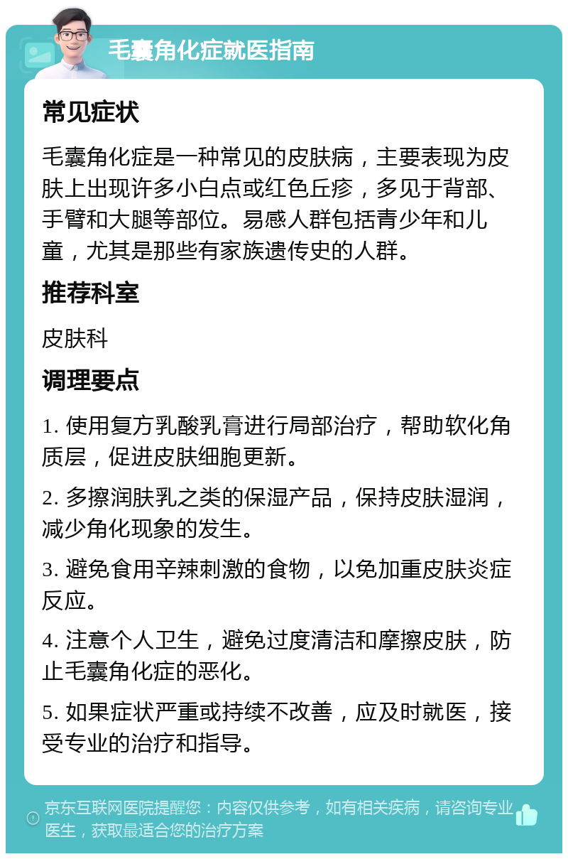 毛囊角化症就医指南 常见症状 毛囊角化症是一种常见的皮肤病，主要表现为皮肤上出现许多小白点或红色丘疹，多见于背部、手臂和大腿等部位。易感人群包括青少年和儿童，尤其是那些有家族遗传史的人群。 推荐科室 皮肤科 调理要点 1. 使用复方乳酸乳膏进行局部治疗，帮助软化角质层，促进皮肤细胞更新。 2. 多擦润肤乳之类的保湿产品，保持皮肤湿润，减少角化现象的发生。 3. 避免食用辛辣刺激的食物，以免加重皮肤炎症反应。 4. 注意个人卫生，避免过度清洁和摩擦皮肤，防止毛囊角化症的恶化。 5. 如果症状严重或持续不改善，应及时就医，接受专业的治疗和指导。