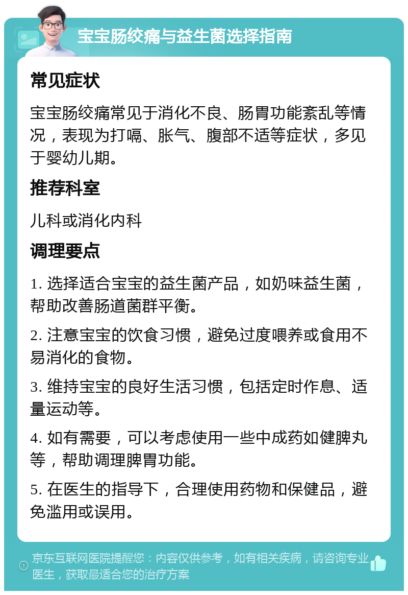 宝宝肠绞痛与益生菌选择指南 常见症状 宝宝肠绞痛常见于消化不良、肠胃功能紊乱等情况，表现为打嗝、胀气、腹部不适等症状，多见于婴幼儿期。 推荐科室 儿科或消化内科 调理要点 1. 选择适合宝宝的益生菌产品，如奶味益生菌，帮助改善肠道菌群平衡。 2. 注意宝宝的饮食习惯，避免过度喂养或食用不易消化的食物。 3. 维持宝宝的良好生活习惯，包括定时作息、适量运动等。 4. 如有需要，可以考虑使用一些中成药如健脾丸等，帮助调理脾胃功能。 5. 在医生的指导下，合理使用药物和保健品，避免滥用或误用。