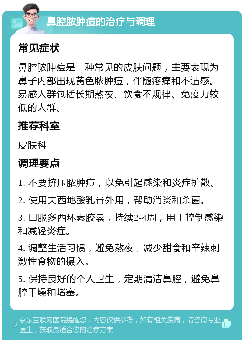 鼻腔脓肿痘的治疗与调理 常见症状 鼻腔脓肿痘是一种常见的皮肤问题，主要表现为鼻子内部出现黄色脓肿痘，伴随疼痛和不适感。易感人群包括长期熬夜、饮食不规律、免疫力较低的人群。 推荐科室 皮肤科 调理要点 1. 不要挤压脓肿痘，以免引起感染和炎症扩散。 2. 使用夫西地酸乳膏外用，帮助消炎和杀菌。 3. 口服多西环素胶囊，持续2-4周，用于控制感染和减轻炎症。 4. 调整生活习惯，避免熬夜，减少甜食和辛辣刺激性食物的摄入。 5. 保持良好的个人卫生，定期清洁鼻腔，避免鼻腔干燥和堵塞。