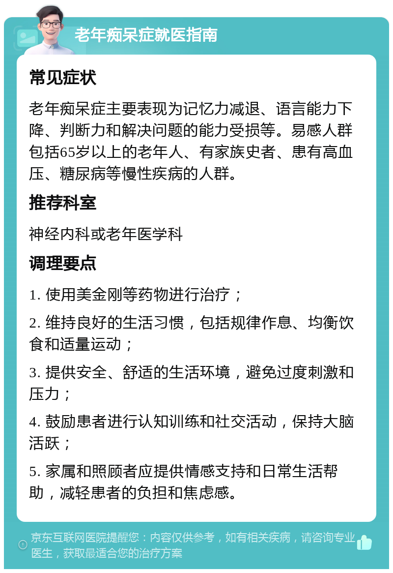 老年痴呆症就医指南 常见症状 老年痴呆症主要表现为记忆力减退、语言能力下降、判断力和解决问题的能力受损等。易感人群包括65岁以上的老年人、有家族史者、患有高血压、糖尿病等慢性疾病的人群。 推荐科室 神经内科或老年医学科 调理要点 1. 使用美金刚等药物进行治疗； 2. 维持良好的生活习惯，包括规律作息、均衡饮食和适量运动； 3. 提供安全、舒适的生活环境，避免过度刺激和压力； 4. 鼓励患者进行认知训练和社交活动，保持大脑活跃； 5. 家属和照顾者应提供情感支持和日常生活帮助，减轻患者的负担和焦虑感。