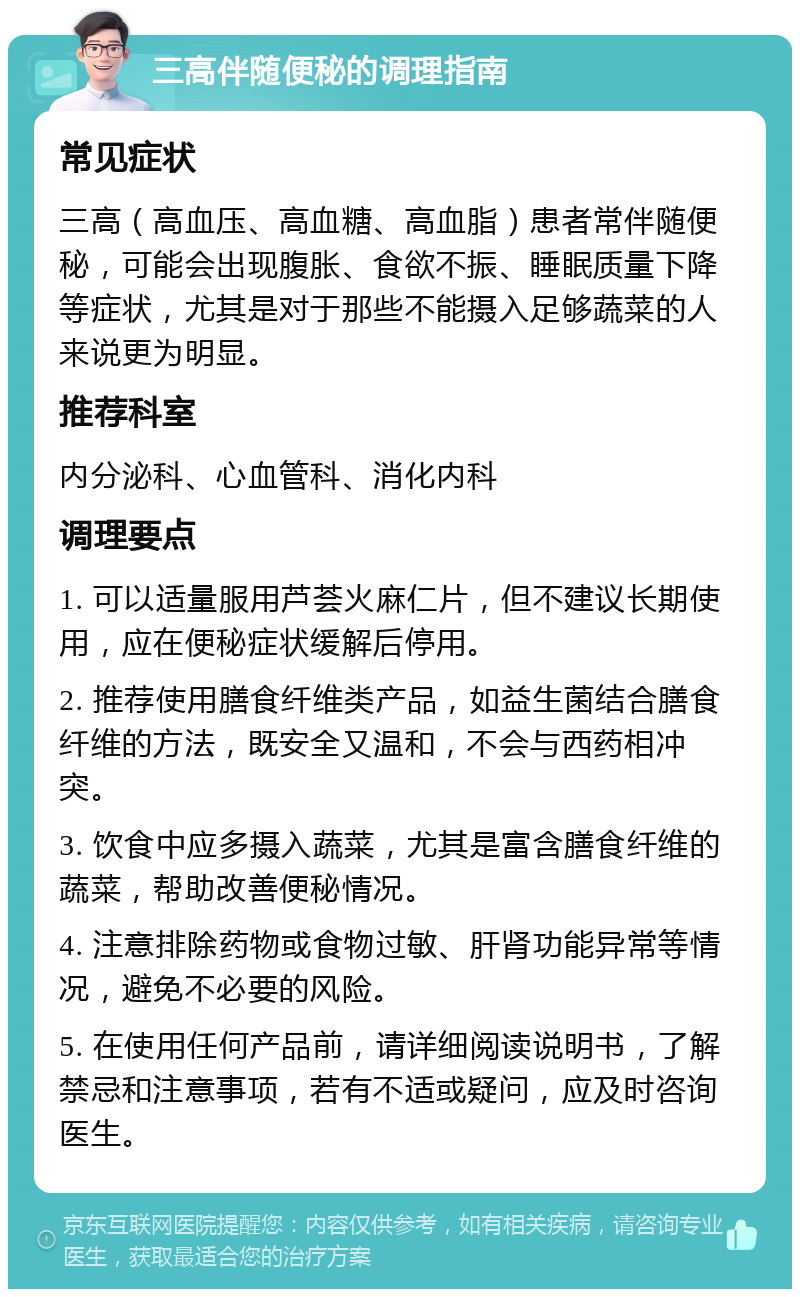 三高伴随便秘的调理指南 常见症状 三高（高血压、高血糖、高血脂）患者常伴随便秘，可能会出现腹胀、食欲不振、睡眠质量下降等症状，尤其是对于那些不能摄入足够蔬菜的人来说更为明显。 推荐科室 内分泌科、心血管科、消化内科 调理要点 1. 可以适量服用芦荟火麻仁片，但不建议长期使用，应在便秘症状缓解后停用。 2. 推荐使用膳食纤维类产品，如益生菌结合膳食纤维的方法，既安全又温和，不会与西药相冲突。 3. 饮食中应多摄入蔬菜，尤其是富含膳食纤维的蔬菜，帮助改善便秘情况。 4. 注意排除药物或食物过敏、肝肾功能异常等情况，避免不必要的风险。 5. 在使用任何产品前，请详细阅读说明书，了解禁忌和注意事项，若有不适或疑问，应及时咨询医生。