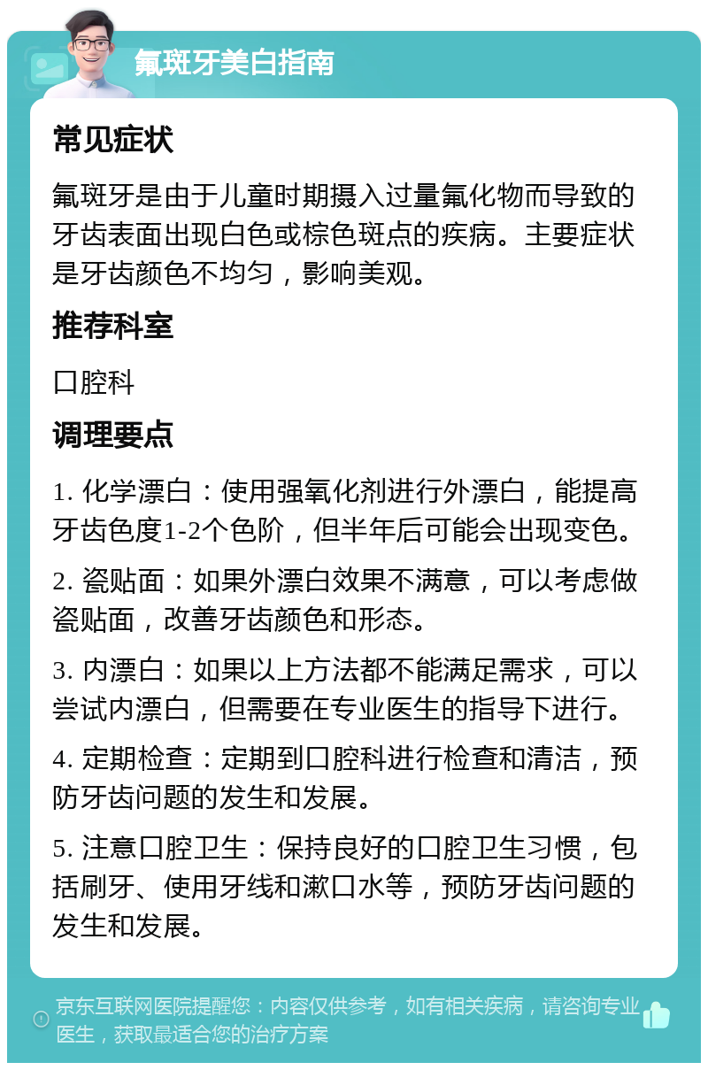 氟斑牙美白指南 常见症状 氟斑牙是由于儿童时期摄入过量氟化物而导致的牙齿表面出现白色或棕色斑点的疾病。主要症状是牙齿颜色不均匀，影响美观。 推荐科室 口腔科 调理要点 1. 化学漂白：使用强氧化剂进行外漂白，能提高牙齿色度1-2个色阶，但半年后可能会出现变色。 2. 瓷贴面：如果外漂白效果不满意，可以考虑做瓷贴面，改善牙齿颜色和形态。 3. 内漂白：如果以上方法都不能满足需求，可以尝试内漂白，但需要在专业医生的指导下进行。 4. 定期检查：定期到口腔科进行检查和清洁，预防牙齿问题的发生和发展。 5. 注意口腔卫生：保持良好的口腔卫生习惯，包括刷牙、使用牙线和漱口水等，预防牙齿问题的发生和发展。