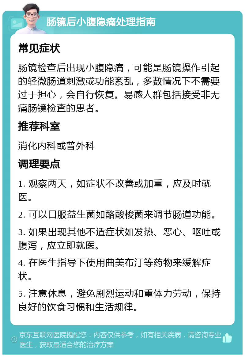 肠镜后小腹隐痛处理指南 常见症状 肠镜检查后出现小腹隐痛，可能是肠镜操作引起的轻微肠道刺激或功能紊乱，多数情况下不需要过于担心，会自行恢复。易感人群包括接受非无痛肠镜检查的患者。 推荐科室 消化内科或普外科 调理要点 1. 观察两天，如症状不改善或加重，应及时就医。 2. 可以口服益生菌如酪酸梭菌来调节肠道功能。 3. 如果出现其他不适症状如发热、恶心、呕吐或腹泻，应立即就医。 4. 在医生指导下使用曲美布汀等药物来缓解症状。 5. 注意休息，避免剧烈运动和重体力劳动，保持良好的饮食习惯和生活规律。