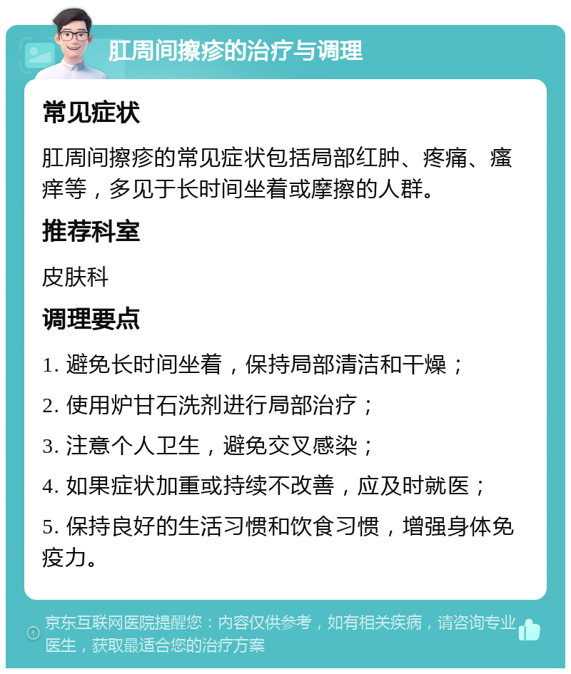 肛周间擦疹的治疗与调理 常见症状 肛周间擦疹的常见症状包括局部红肿、疼痛、瘙痒等，多见于长时间坐着或摩擦的人群。 推荐科室 皮肤科 调理要点 1. 避免长时间坐着，保持局部清洁和干燥； 2. 使用炉甘石洗剂进行局部治疗； 3. 注意个人卫生，避免交叉感染； 4. 如果症状加重或持续不改善，应及时就医； 5. 保持良好的生活习惯和饮食习惯，增强身体免疫力。