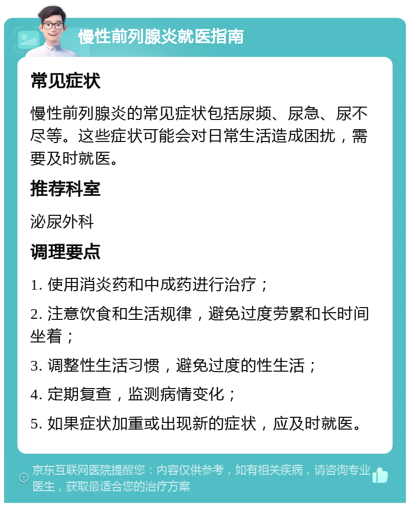 慢性前列腺炎就医指南 常见症状 慢性前列腺炎的常见症状包括尿频、尿急、尿不尽等。这些症状可能会对日常生活造成困扰，需要及时就医。 推荐科室 泌尿外科 调理要点 1. 使用消炎药和中成药进行治疗； 2. 注意饮食和生活规律，避免过度劳累和长时间坐着； 3. 调整性生活习惯，避免过度的性生活； 4. 定期复查，监测病情变化； 5. 如果症状加重或出现新的症状，应及时就医。