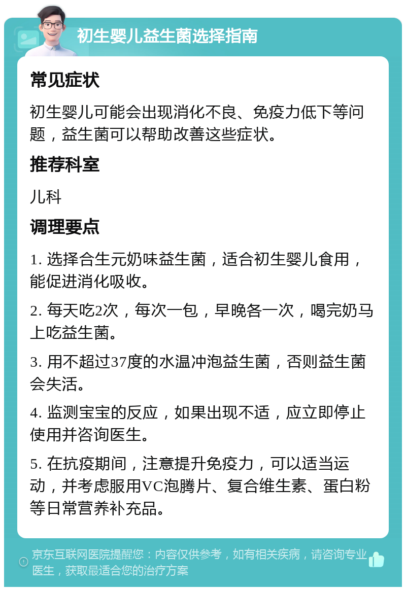 初生婴儿益生菌选择指南 常见症状 初生婴儿可能会出现消化不良、免疫力低下等问题，益生菌可以帮助改善这些症状。 推荐科室 儿科 调理要点 1. 选择合生元奶味益生菌，适合初生婴儿食用，能促进消化吸收。 2. 每天吃2次，每次一包，早晚各一次，喝完奶马上吃益生菌。 3. 用不超过37度的水温冲泡益生菌，否则益生菌会失活。 4. 监测宝宝的反应，如果出现不适，应立即停止使用并咨询医生。 5. 在抗疫期间，注意提升免疫力，可以适当运动，并考虑服用VC泡腾片、复合维生素、蛋白粉等日常营养补充品。