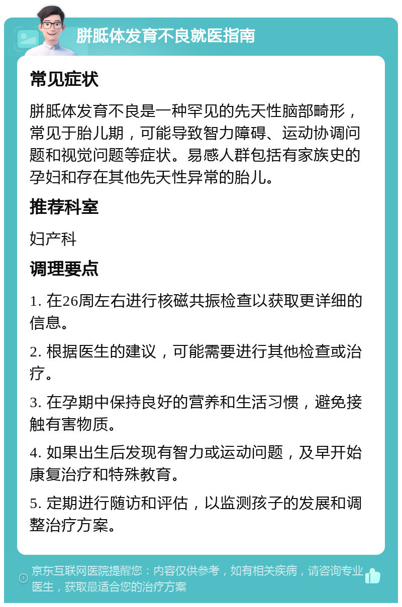 胼胝体发育不良就医指南 常见症状 胼胝体发育不良是一种罕见的先天性脑部畸形，常见于胎儿期，可能导致智力障碍、运动协调问题和视觉问题等症状。易感人群包括有家族史的孕妇和存在其他先天性异常的胎儿。 推荐科室 妇产科 调理要点 1. 在26周左右进行核磁共振检查以获取更详细的信息。 2. 根据医生的建议，可能需要进行其他检查或治疗。 3. 在孕期中保持良好的营养和生活习惯，避免接触有害物质。 4. 如果出生后发现有智力或运动问题，及早开始康复治疗和特殊教育。 5. 定期进行随访和评估，以监测孩子的发展和调整治疗方案。