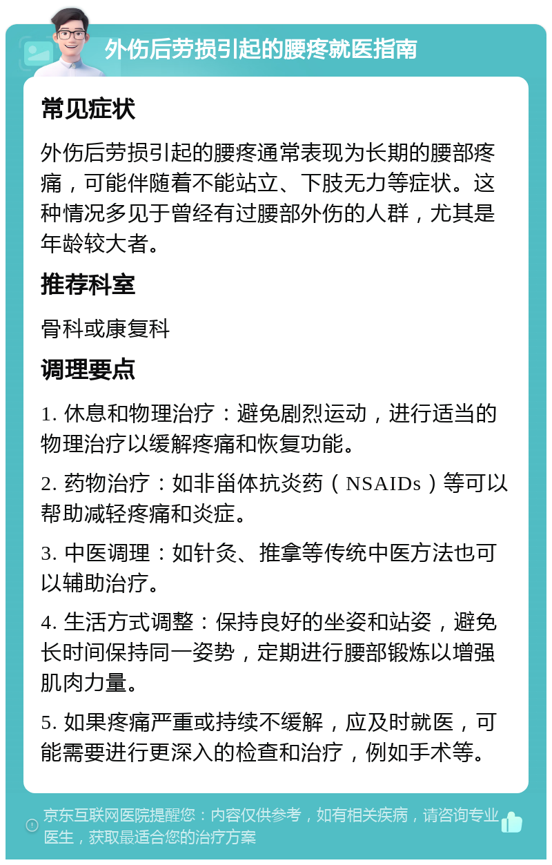 外伤后劳损引起的腰疼就医指南 常见症状 外伤后劳损引起的腰疼通常表现为长期的腰部疼痛，可能伴随着不能站立、下肢无力等症状。这种情况多见于曾经有过腰部外伤的人群，尤其是年龄较大者。 推荐科室 骨科或康复科 调理要点 1. 休息和物理治疗：避免剧烈运动，进行适当的物理治疗以缓解疼痛和恢复功能。 2. 药物治疗：如非甾体抗炎药（NSAIDs）等可以帮助减轻疼痛和炎症。 3. 中医调理：如针灸、推拿等传统中医方法也可以辅助治疗。 4. 生活方式调整：保持良好的坐姿和站姿，避免长时间保持同一姿势，定期进行腰部锻炼以增强肌肉力量。 5. 如果疼痛严重或持续不缓解，应及时就医，可能需要进行更深入的检查和治疗，例如手术等。