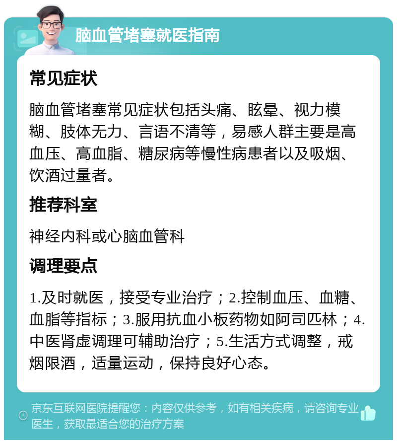 脑血管堵塞就医指南 常见症状 脑血管堵塞常见症状包括头痛、眩晕、视力模糊、肢体无力、言语不清等，易感人群主要是高血压、高血脂、糖尿病等慢性病患者以及吸烟、饮酒过量者。 推荐科室 神经内科或心脑血管科 调理要点 1.及时就医，接受专业治疗；2.控制血压、血糖、血脂等指标；3.服用抗血小板药物如阿司匹林；4.中医肾虚调理可辅助治疗；5.生活方式调整，戒烟限酒，适量运动，保持良好心态。